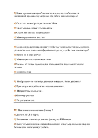 Какие правила нужно соблюдать пользователю, чтобы нанести 
наименьший вред своему здоровью при работе за компьютером? 
Сидеть от монитора на расстоянии 30 см. 
Сидеть прямо, не вертеться на стуле 
Сидеть так как вам будет удобно 
Можно развалиться на столе 
Можно ли подключать личные устройства, такие как наушники, колонки, 
различного типа носители информации и другие устройства к компьютеру? 
Нельзя ни в коем случае 
Можно при выключенном питании 
Можно, но только с разрешения преподавателя и при выключенном 
питании 
Можно всегда 
Изображение на мониторе дёргается и мерцает. Ваши действия? 
Просмотрю настройки монитора и исправлю их. 
Перезагружу компьютер. 
Оповещу учителя. 
Потрясу монитор. 
Как правильно извлекать флешку ? 
Достать из USB-порта. 
Выключить компьютер, извлечь флешку из USB-порта. 
Закончить выполнение операций на флешке, извлечь при помощи оперции 
безопасного извлечения устройств. 
 