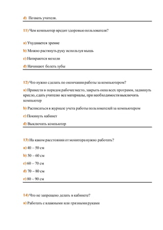 Позвать учителя. 
Чем компьютер вредит здоровью пользователя? 
Ухудшается зрение 
Можно растянуть руку используя мышь 
Натираются мозоли 
Начинают болеть зубы 
Что нужно сделать по окончании работы за компьютером? 
Привести в порядок рабочее место, закрыть окна всех программ, задвинуть 
кресло, сдать учителю все материалы, при необходимости выключить 
компьютер 
Расписаться в журнале учета работы пользователей за компьютером 
Покинуть кабинет 
Выключить компьютер 
На каком расстоянии от монитора нужно работать? 
40 – 50 см 
50 – 60 см 
60 – 70 см 
70 – 80 см 
80 – 90 см 
Что не запрещено делать в кабинете? 
Работать с влажными или грязными руками 
 
