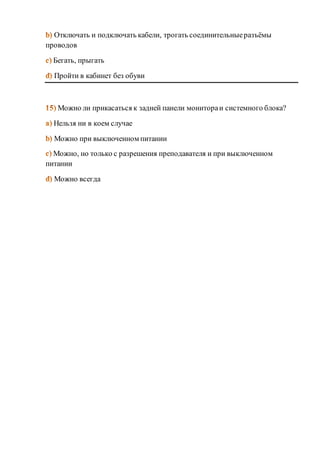 Отключать и подключать кабели, трогать соединительные разъёмы 
проводов 
Бегать, прыгать 
Пройти в кабинет без обуви 
Можно ли прикасаться к задней панели монитора и системного блока? 
Нельзя ни в коем случае 
Можно при выключенном питании 
Можно, но только с разрешения преподавателя и при выключенном 
питании 
Можно всегда 
