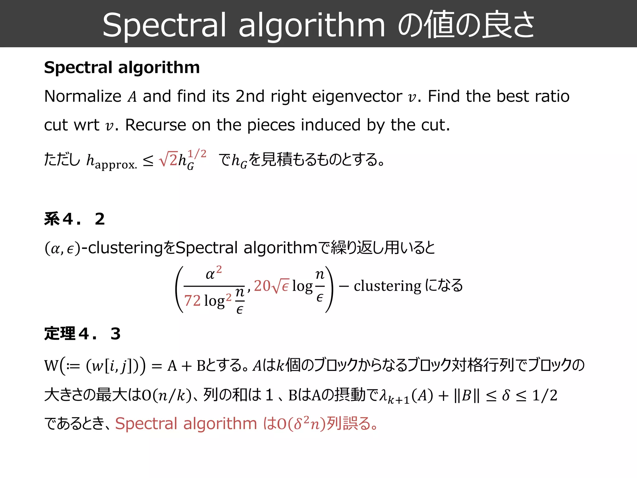 Spectral algorithm の値の良さ 
Spectral algorithmNormalize 퐴and find its 2nd right eigenvector 푣. Find the best ratio cut wrt푣. Recurseon the pieces induced by the cut. 
ただしℎapprox.≤2ℎ퐺 12でℎ퐺を見積もるものとする。 
系４．２ 훼,휖-clusteringをSpectral algorithmで繰り返し用いると 
定理４．３ 
W≔푤푖,푗=A+Bとする。퐴は푘個のブロックからなるブロック対格行列でブロックの 大きさの最大はO 푛푘、列の和は１、BはAの摂動で휆푘+1퐴+퐵≤훿≤ 12 であるとき、Spectral algorithm はO훿2푛列誤る。 훼272log2푛 휖 ,20휖log 푛 휖 −clusteringになる  
