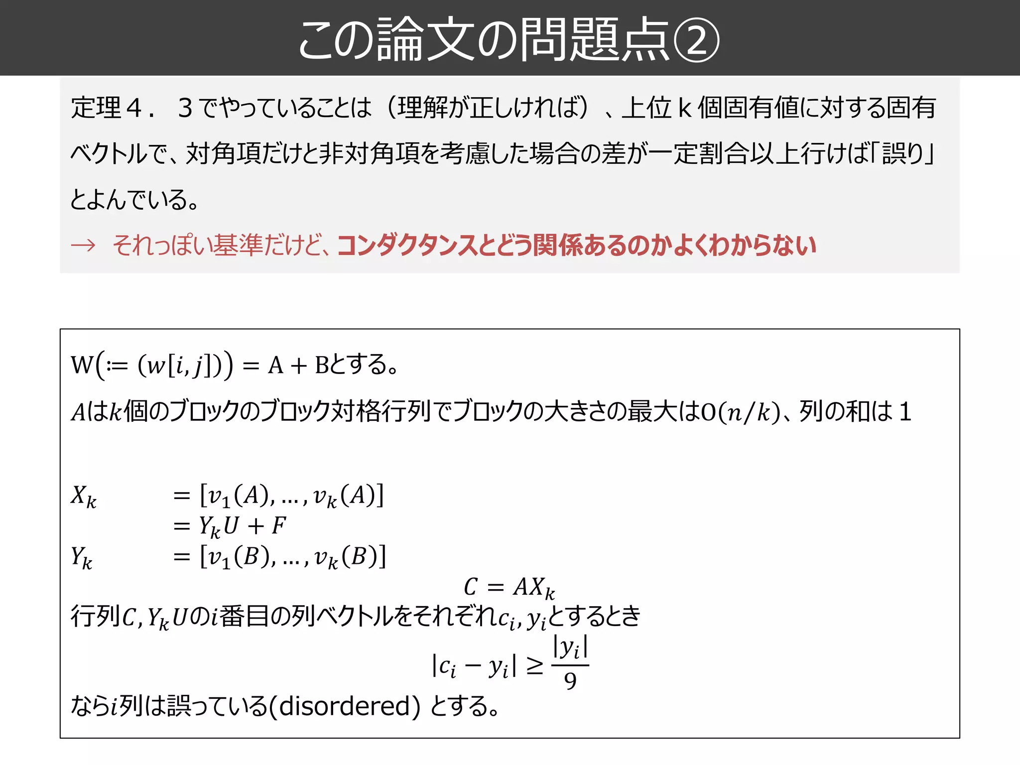 この論文の問題点② 
定理４．３でやっていることは（理解が正しければ）、上位ｋ個固有値に対する固有 ベクトルで、対角項だけと非対角項を考慮した場合の差が一定割合以上行けば「誤り」 とよんでいる。 
→それっぽい基準だけど、コンダクタンスとどう関係あるのかよくわからない 
W≔푤푖,푗=A+Bとする。 퐴は푘個のブロックのブロック対格行列でブロックの大きさの最大はO 푛푘、列の和は１ 
푋푘=푣1퐴,…,푣푘퐴 
=푌푘푈+퐹 
푌푘=푣1퐵,…,푣푘퐵 
퐶=퐴푋푘 
行列퐶,푌푘푈の푖番目の列ベクトルをそれぞれ푐푖,푦푖とするとき 푐푖−푦푖≥ 푦푖 9 
なら푖列は誤っている(disordered) とする。  