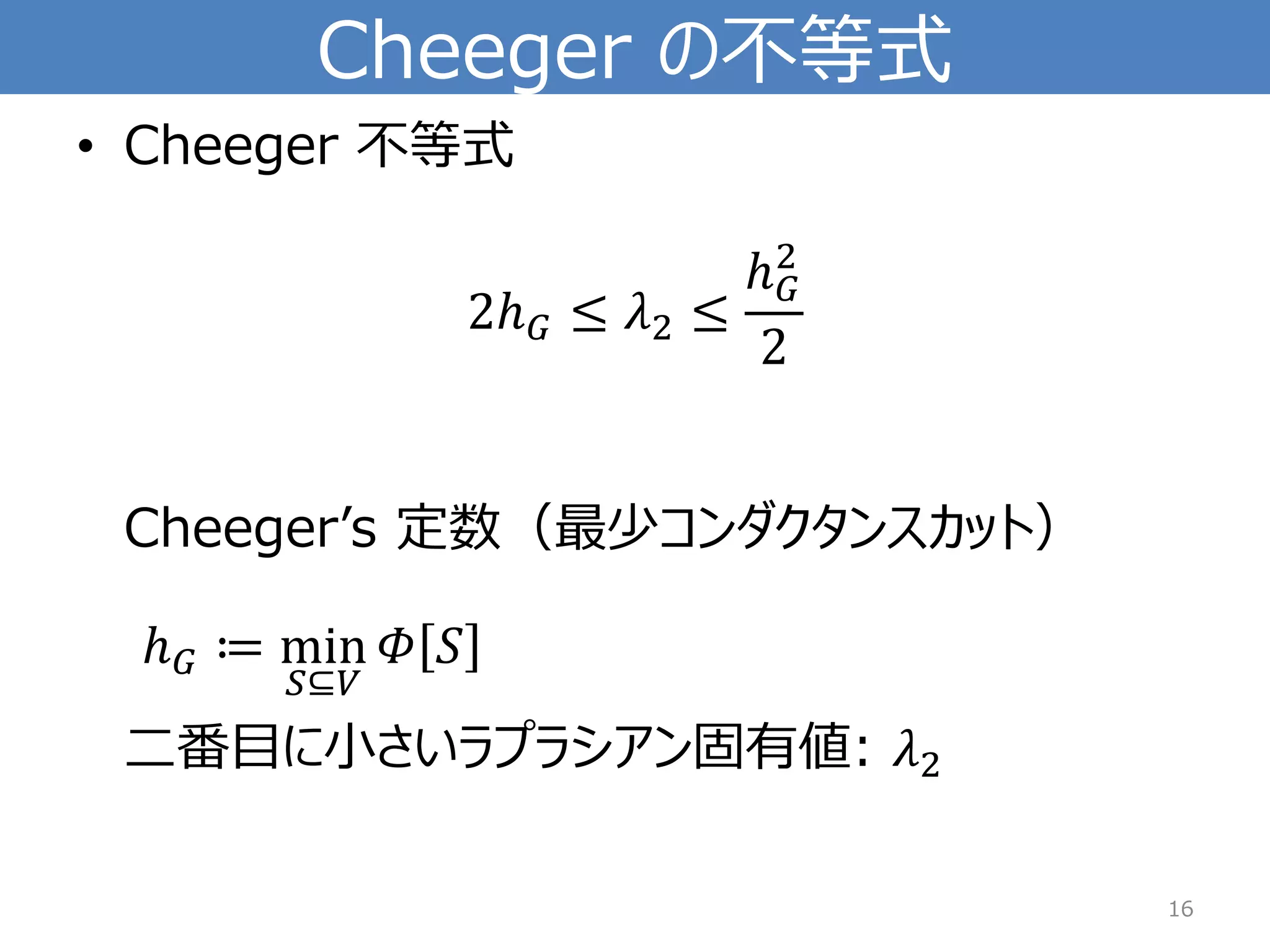 Cheegerの不等式 
•Cheeger 不等式 2ℎ퐺≤휆2≤ ℎ퐺2 2Cheeger’s定数（最少コンダクタンスカット） ℎ퐺≔min 푆⊆푉 훷푆 二番目に小さいラプラシアン固有値: 휆2 
16 
 