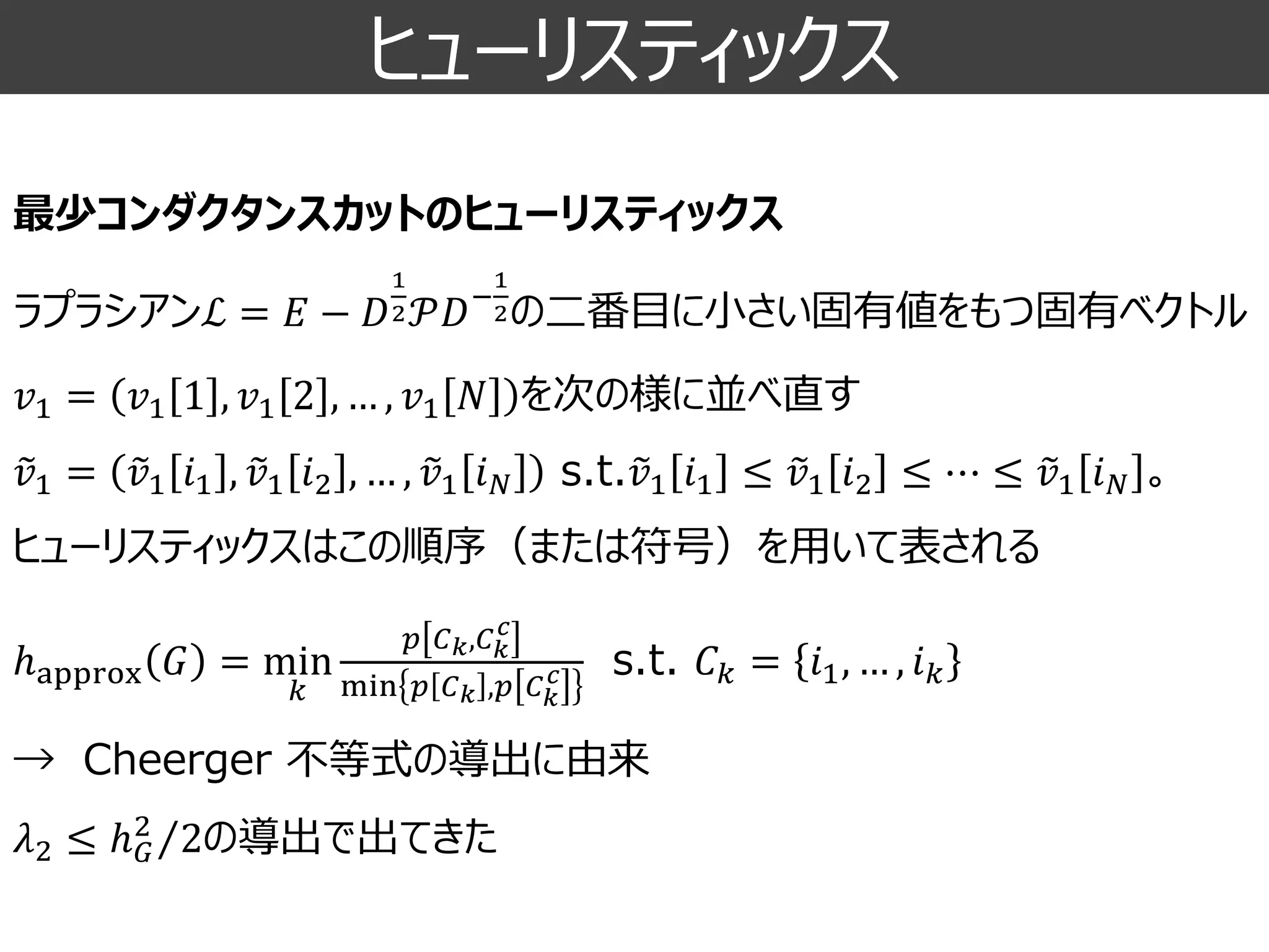ヒューリスティックス 
最少コンダクタンスカットのヒューリスティックス 
ラプラシアンℒ=퐸−퐷 12풫퐷− 12の二番目に小さい固有値をもつ固有ベクトル 
푣1=푣11,푣12,…,푣1푁を次の様に並べ直す 푣1= 푣1푖1, 푣1푖2,…, 푣1푖푁s.t. 푣1푖1≤ 푣1푖2≤⋯≤ 푣1푖푁。 ヒューリスティックスはこの順序（または符号）を用いて表される ℎapprox퐺=min 푘 푝퐶푘,퐶푘 푐 min푝퐶푘,푝퐶푘 푐s.t.퐶푘=푖1,…,푖푘 →Cheerger不等式の導出に由来 휆2≤ ℎ퐺2 2の導出で出てきた 