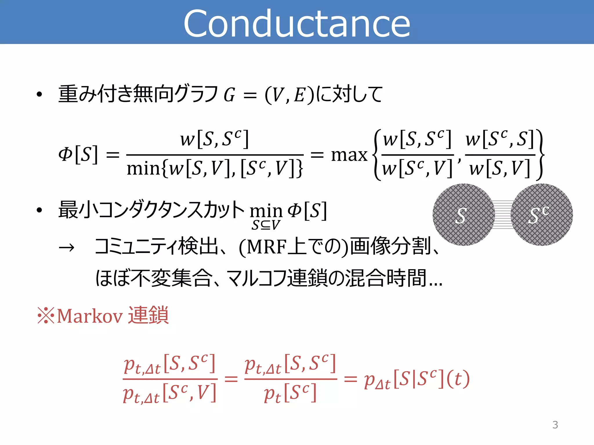 Conductance 
•重み付き無向グラフ퐺=푉,퐸に対して 훷푆= 푤푆,푆푐 min푤푆,푉,푆푐,푉 =max 푤푆,푆푐 푤푆푐,푉 , 푤푆푐,푆 푤푆,푉 
•最小コンダクタンスカットmin 푆⊆푉 훷푆 →コミュニティ検出、(MRF上での)画像分割、 ほぼ不変集合、マルコフ連鎖の混合時間… 
※Markov 連鎖 푝푡,훥푡푆,푆푐 푝푡,훥푡푆푐,푉 = 푝푡,훥푡푆,푆푐 푝푡푆푐=푝훥푡푆푆푐푡 
3 
푆 
푆c  