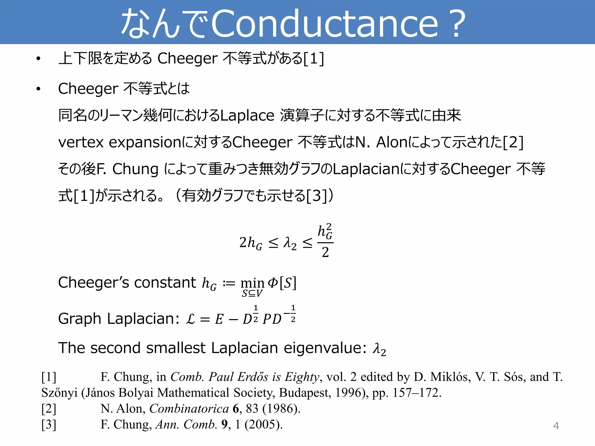 なんでConductance？ 
•上下限を定めるCheeger不等式がある[1] 
•Cheeger不等式とは 同名のリーマン幾何におけるLaplace 演算子に対する不等式に由来 vertex expansionに対するCheeger不等式はN. Alonによって示された[2] その後F. Chung によって重みつき無効グラフのLaplacianに対するCheeger不等 式[1]が示される。（有効グラフでも示せる[3]） 2ℎ퐺≤휆2≤ ℎ퐺2 2Cheeger’sconstant ℎ퐺≔min 푆⊆푉 훷푆 Graph Laplacian: ℒ=퐸−퐷 12푃퐷− 12The second smallest Laplacianeigenvalue: 휆2 
4 
[1]F.Chung,inComb.PaulErdősisEighty,vol.2editedbyD.Miklós,V.T.Sós,andT. Szőnyi(JánosBolyaiMathematicalSociety,Budapest,1996),pp.157–172. 
[2]N.Alon,Combinatorica6,83(1986). 
[3]F.Chung,Ann.Comb.9,1(2005).  