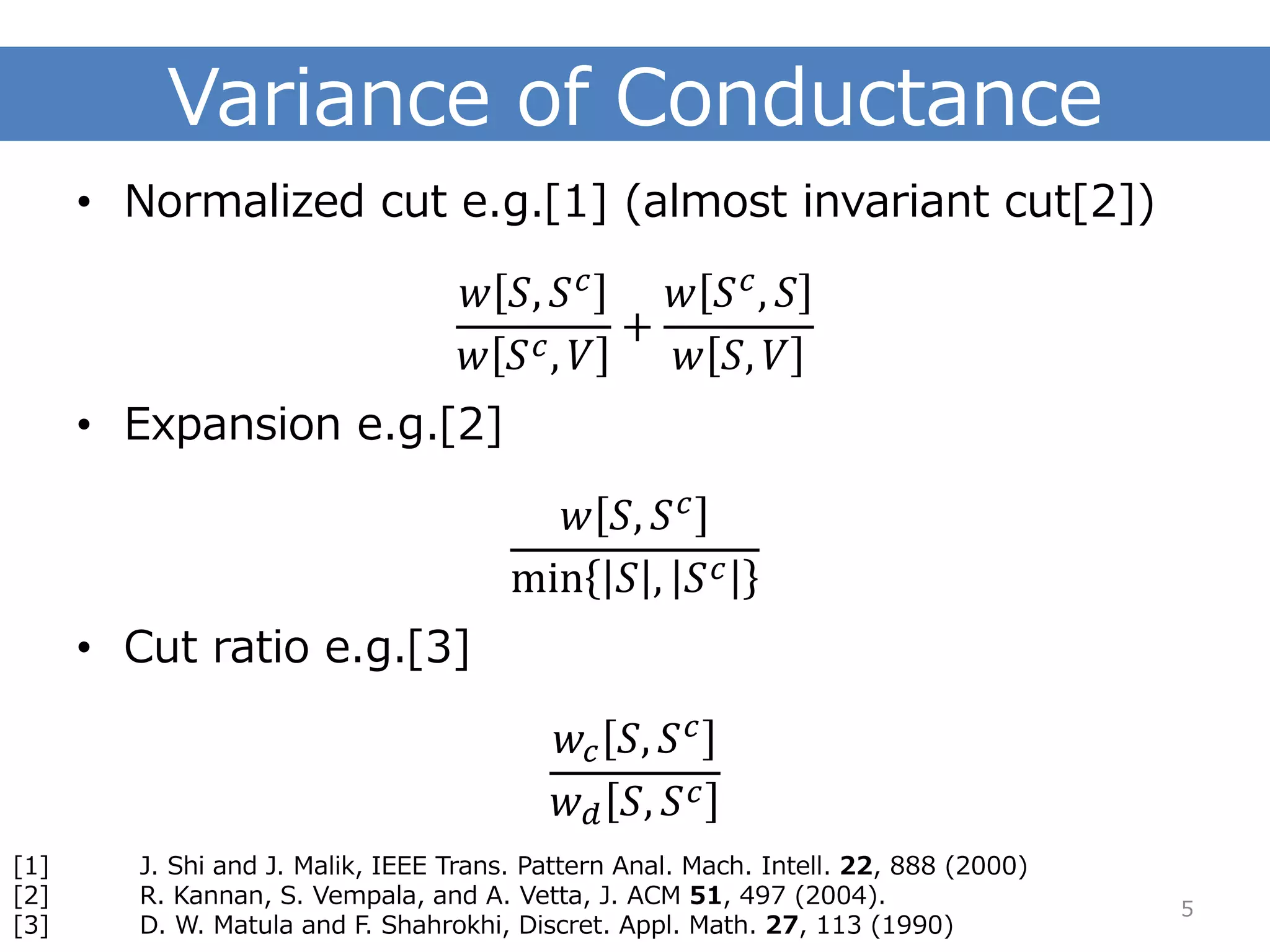 Variance of Conductance 
•Normalized cut e.g.[1] (almost invariant cut[2]) 푤푆,푆푐 푤푆푐,푉 + 푤푆푐,푆 푤푆,푉 
•Expansion e.g.[2] 푤푆,푆푐 min푆,푆푐 
•Cut ratio e.g.[3] 푤푐푆,푆푐 푤푑푆,푆푐 
5 
[1]J. Shi and J. Malik, IEEE Trans. Pattern Anal. Mach. Intell. 22, 888 (2000) 
[2]R. Kannan, S. Vempala, and A. Vetta, J. ACM 51, 497 (2004). 
[3]D. W. Matulaand F. Shahrokhi, Discret. Appl. Math. 27, 113 (1990)  