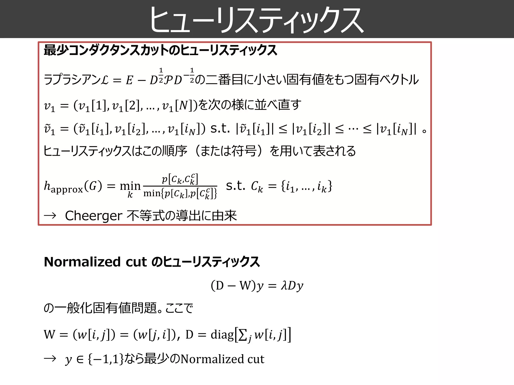 ヒューリスティックス 
最少コンダクタンスカットのヒューリスティックス 
ラプラシアンℒ=퐸−퐷 12풫퐷− 12の二番目に小さい固有値をもつ固有ベクトル 
푣1=푣11,푣12,…,푣1푁を次の様に並べ直す 푣1= 푣1푖1,푣1푖2,…,푣1푖푁s.t. 푣1푖1≤푣1푖2≤⋯≤푣1푖푁。 ヒューリスティックスはこの順序（または符号）を用いて表される ℎapprox퐺=min 푘 푝퐶푘,퐶푘 푐 min푝퐶푘,푝퐶푘 푐s.t.퐶푘=푖1,…,푖푘 →Cheerger不等式の導出に由来 
Normalized cut のヒューリスティックス D−W푦=휆퐷푦 
の一般化固有値問題。ここで 
W=푤푖,푗=푤푗,푖, D=diag 푗푤푖,푗 
→푦∈−1,1なら最少のNormalizedcut  
