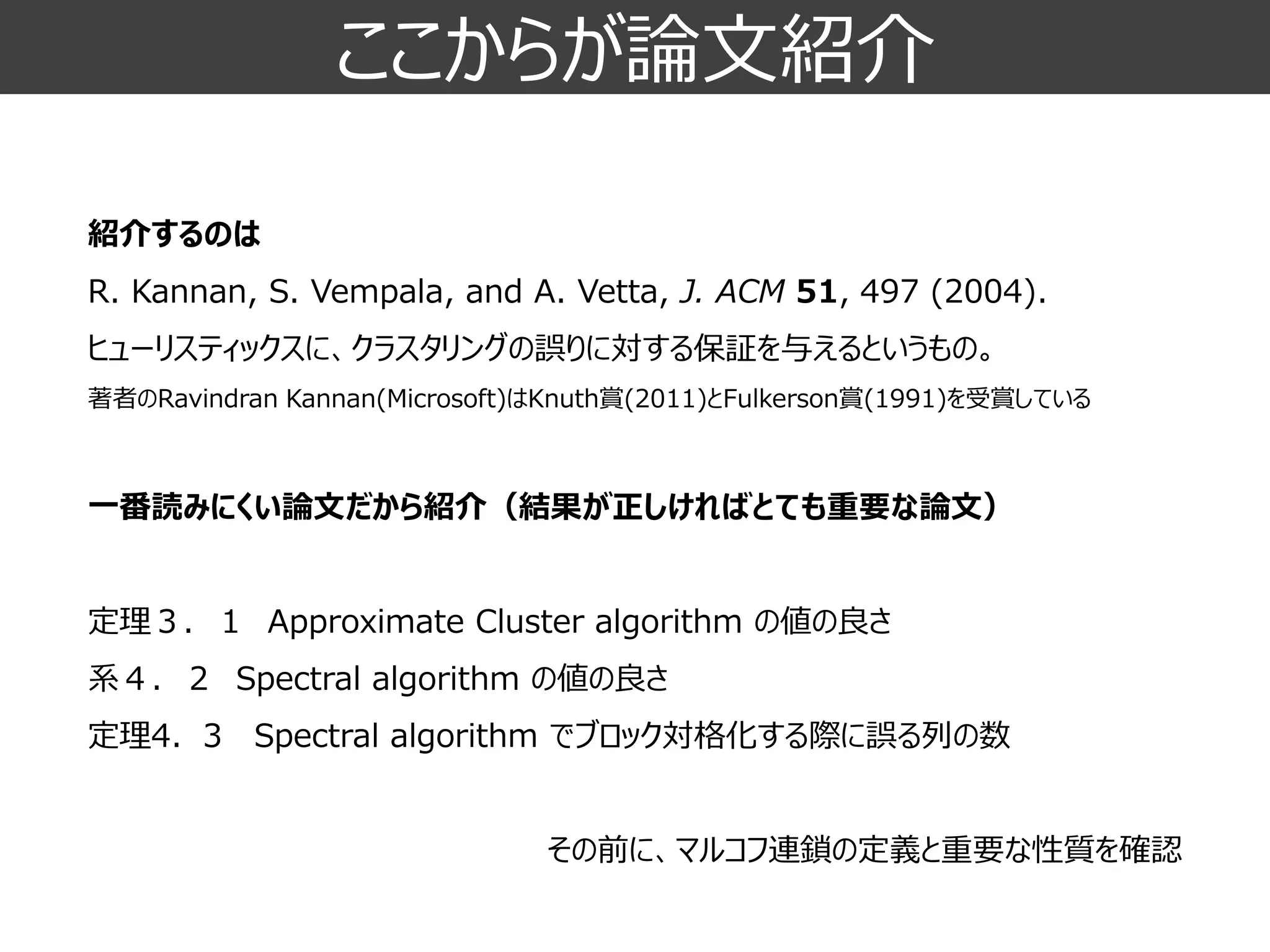 ここからが論文紹介 
紹介するのは R. Kannan, S. Vempala, and A. Vetta, J. ACM51, 497 (2004). ヒューリスティックスに、クラスタリングの誤りに対する保証を与えるというもの。 
著者のRavindranKannan(Microsoft)はKnuth賞(2011)とFulkerson賞(1991)を受賞している 
一番読みにくい論文だから紹介（結果が正しければとても重要な論文） 
定理３．１Approximate Cluster algorithm の値の良さ 
系４．２Spectral algorithm の値の良さ 
定理4．3Spectral algorithmでブロック対格化する際に誤る列の数 
その前に、マルコフ連鎖の定義と重要な性質を確認  