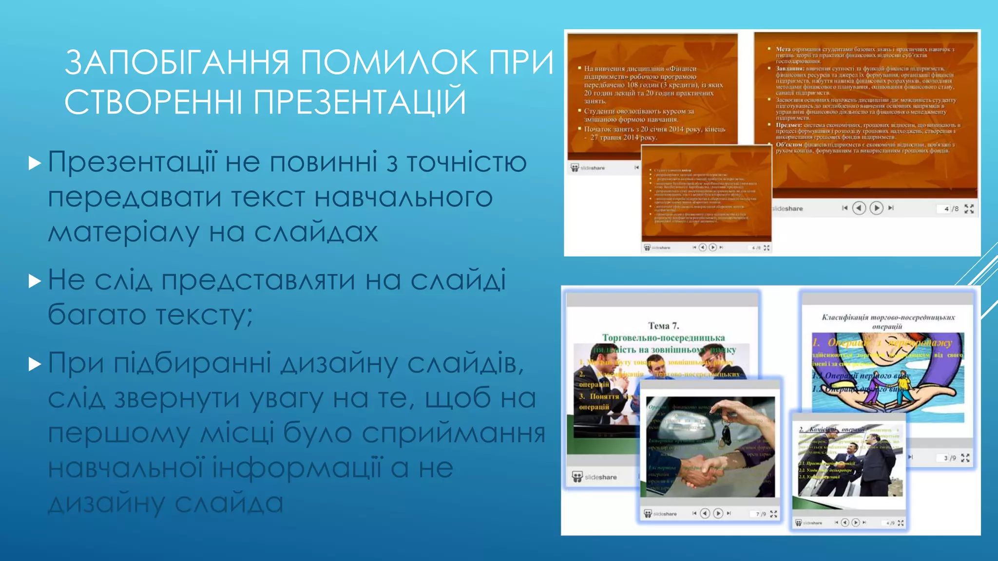 ЗАПОБІГАННЯ ПОМИЛОК ПРИ 
СТВОРЕННІ ПРЕЗЕНТАЦІЙ 
 Презентації не повинні з точністю 
передавати текст навчального 
матеріалу на слайдах 
 Не слід представляти на слайді 
багато тексту; 
 При підбиранні дизайну слайдів, 
слід звернути увагу на те, щоб на 
першому місці було сприймання 
навчальної інформації а не 
дизайну слайда 
 
