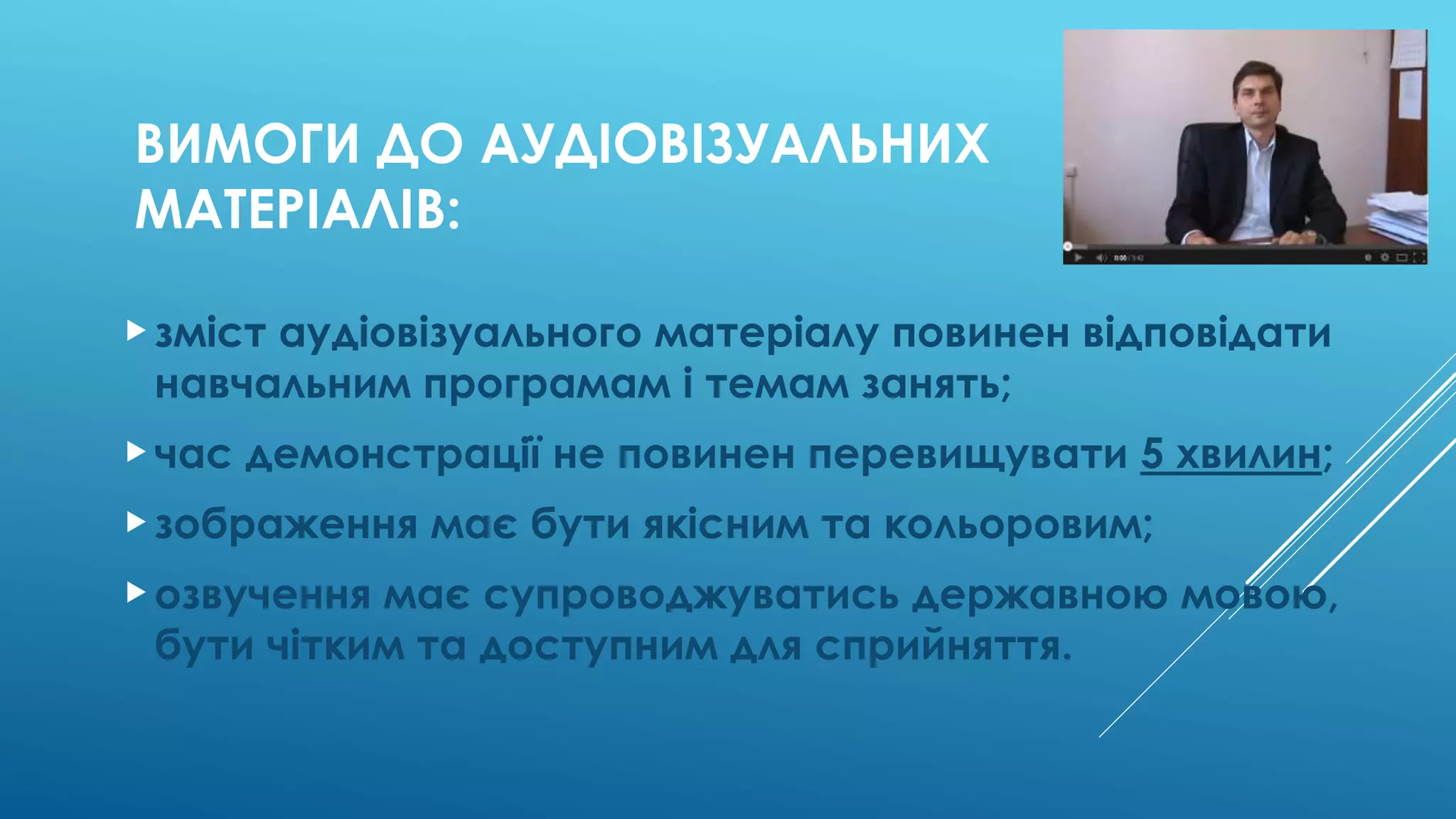 ВИМОГИ ДО АУДІОВІЗУАЛЬНИХ 
МАТЕРІАЛІВ: 
 зміст аудіовізуального матеріалу повинен відповідати 
навчальним програмам і темам занять; 
 час демонстрації не повинен перевищувати 5 хвилин; 
 зображення має бути якісним та кольоровим; 
 озвучення має супроводжуватись державною мовою, 
бути чітким та доступним для сприйняття. 
 