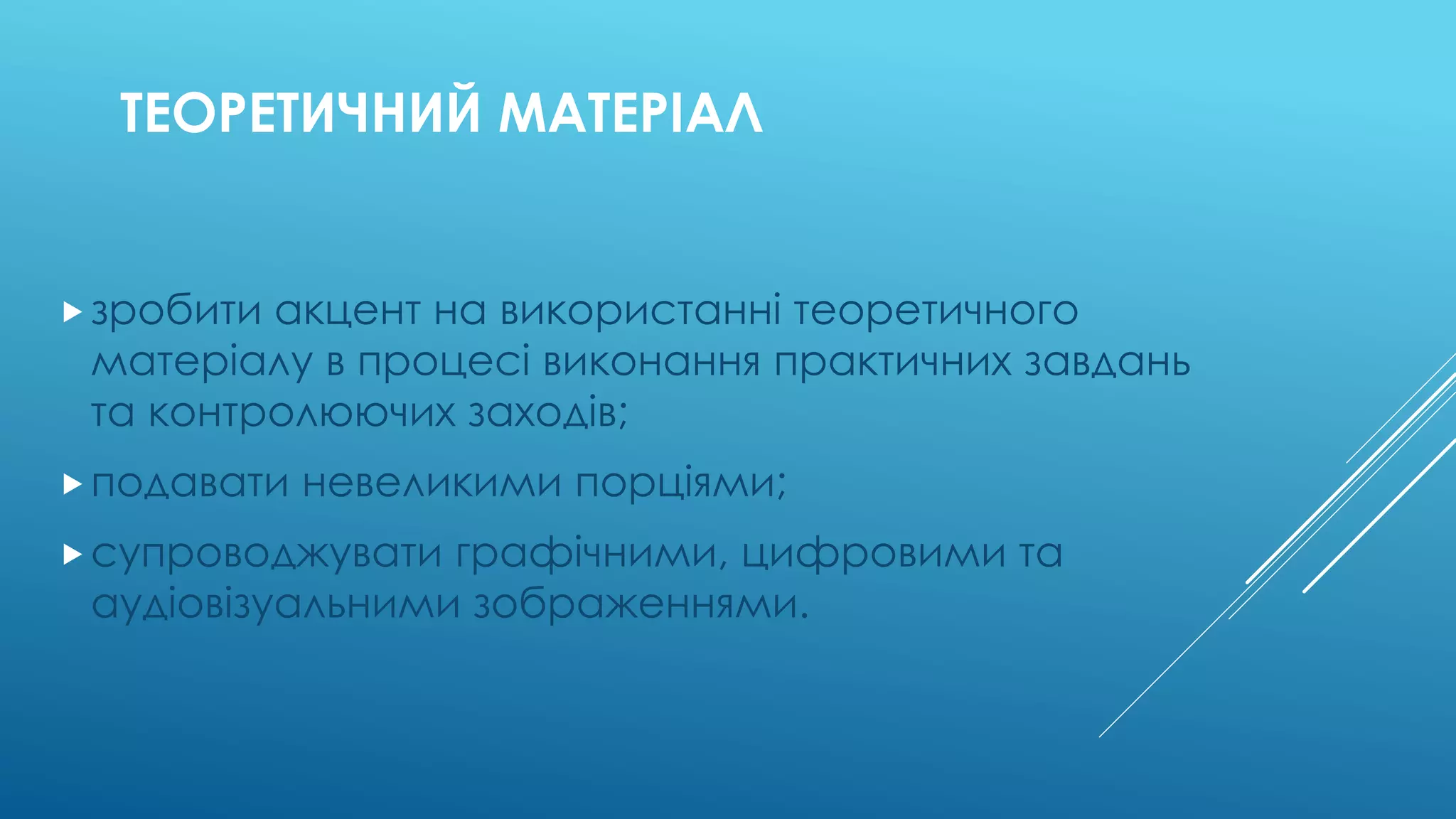 ТЕОРЕТИЧНИЙ МАТЕРІАЛ 
 зробити акцент на використанні теоретичного 
матеріалу в процесі виконання практичних завдань 
та контролюючих заходів; 
 подавати невеликими порціями; 
 супроводжувати графічними, цифровими та 
аудіовізуальними зображеннями. 
 
