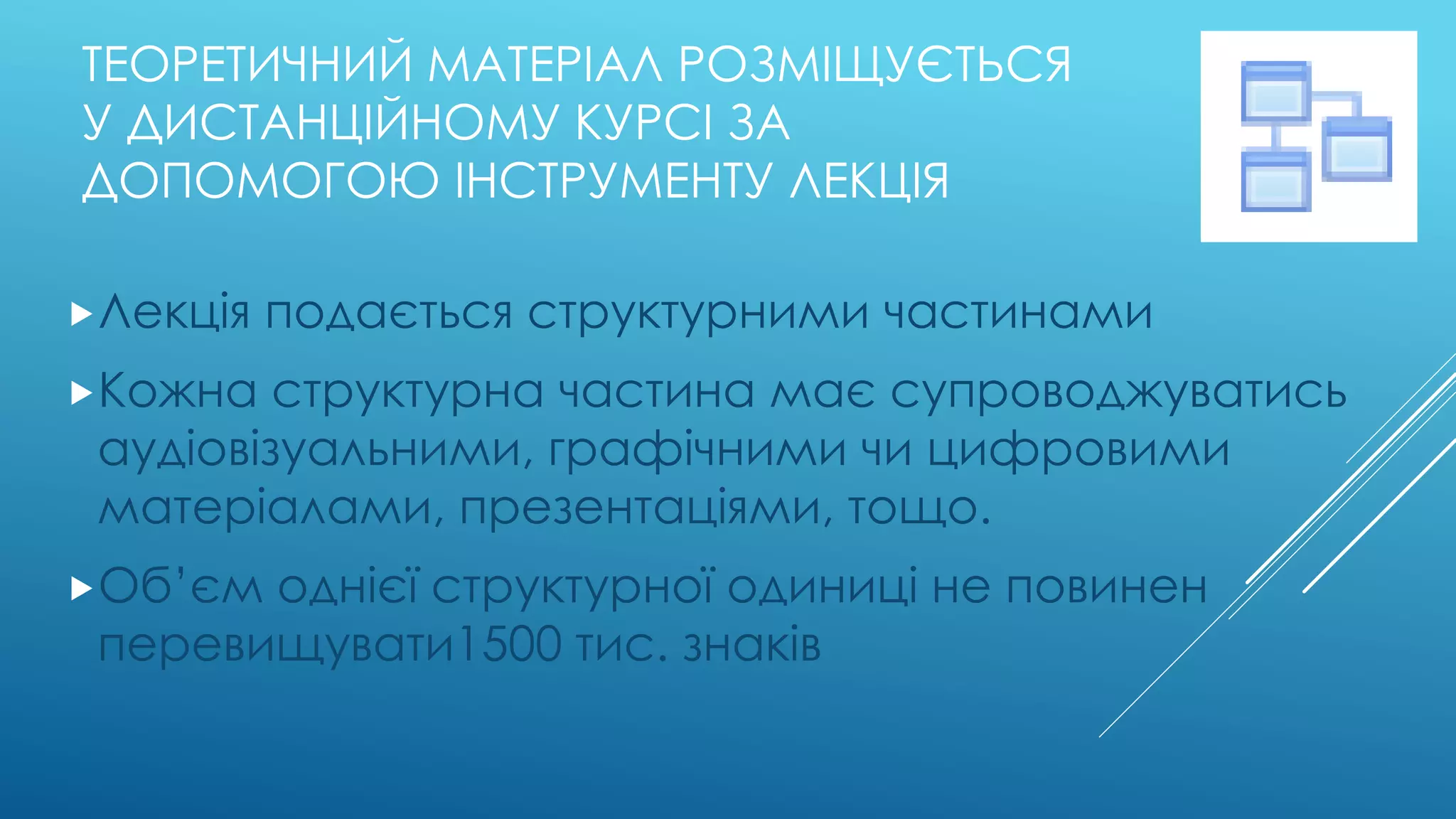 ТЕОРЕТИЧНИЙ МАТЕРІАЛ РОЗМІЩУЄТЬСЯ 
У ДИСТАНЦІЙНОМУ КУРСІ ЗА 
ДОПОМОГОЮ ІНСТРУМЕНТУ ЛЕКЦІЯ 
Лекція подається структурними частинами 
Кожна структурна частина має супроводжуватись 
аудіовізуальними, графічними чи цифровими 
матеріалами, презентаціями, тощо. 
Об’єм однієї структурної одиниці не повинен 
перевищувати1500 тис. знаків 
 