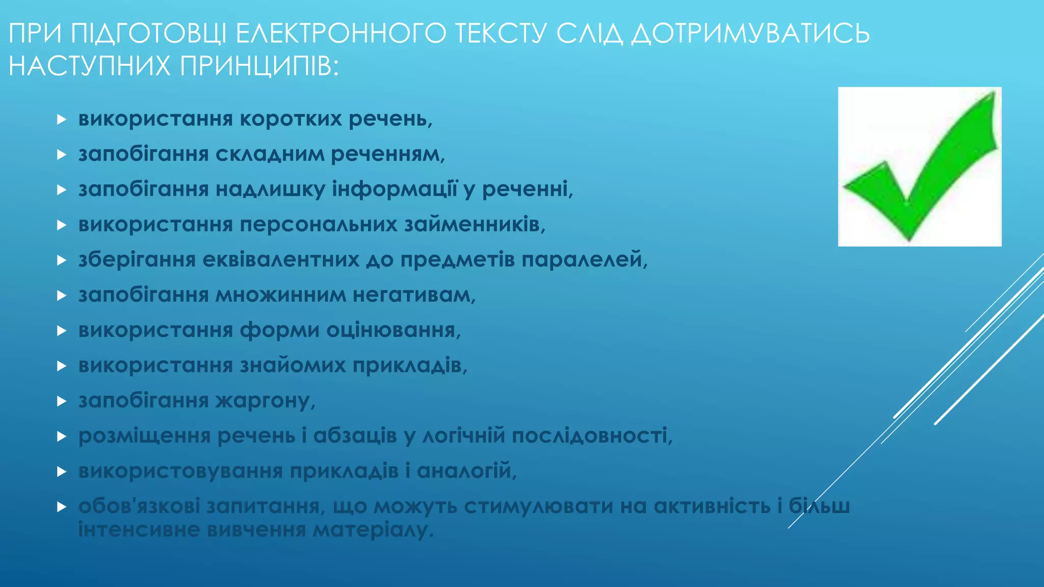 ПРИ ПІДГОТОВЦІ ЕЛЕКТРОННОГО ТЕКСТУ СЛІД ДОТРИМУВАТИСЬ 
НАСТУПНИХ ПРИНЦИПІВ: 
 використання коротких речень, 
 запобігання складним реченням, 
 запобігання надлишку інформації у реченні, 
 використання персональних займенників, 
 зберігання еквівалентних до предметів паралелей, 
 запобігання множинним негативам, 
 використання форми оцінювання, 
 використання знайомих прикладів, 
 запобігання жаргону, 
 розміщення речень і абзаців у логічній послідовності, 
 використовування прикладів і аналогій, 
 обов'язкові запитання, що можуть стимулювати на активність і більш 
інтенсивне вивчення матеріалу. 
 