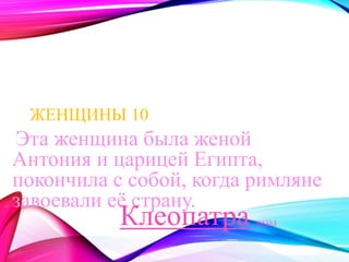 ЖЕНЩИНЫ 10 
Эта женщина была женой 
Антония и царицей Египта, 
покончила с собой, когда римляне 
завоевали её страну. 
назад Клеопатра 
 