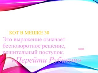 КОТ В МЕШКЕ 30 
Это выражение означает 
бесповоротное решение, 
решительный поступок. 
назад 
«Перейти Рубикон» 
 