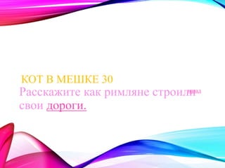 КОТ В МЕШКЕ 30 
Расскажите как римляне строили 
свои дороги. 
назад 
 