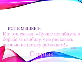 КОТ В МЕШКЕ 20 
Кто это сказал: «Лучше погибнуть в 
борьбе за свободу, чем рисковать 
жизнью на потеху римлянам!» 
Спартак 
назад 
 