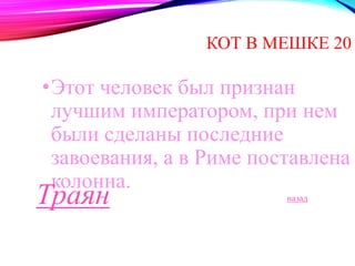 КОТ В МЕШКЕ 20 
•Этот человек был признан 
лучшим императором, при нем 
были сделаны последние 
завоевания, а в Риме поставлена 
колонна. 
Траян назад 
 