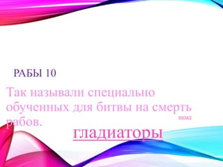 РАБЫ 10 
Так называли специально 
обученных для битвы на смерть 
рабов. назад 
гладиаторы 
 
