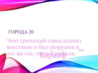 ГОРОДА 20 
Этот греческий город поднял 
восстание и был разрушен в 
тот же год, что и Карфаген. 
назад 
Коринф 
 