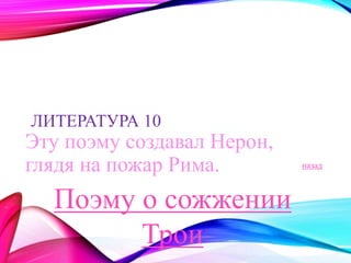 ЛИТЕРАТУРА 10 
Эту поэму создавал Нерон, 
глядя на пожар Рима. назад 
Поэму о сожжении 
Трои 
 