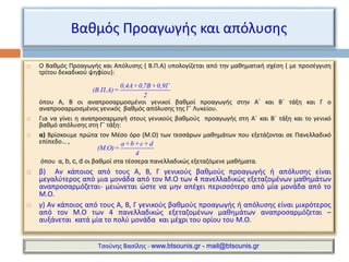 Βαθμός Προαγωγής και απόλυσης 
 Ο Βαθμός Προαγωγής και Απόλυσης ( Β.Π.Α) υπολογίζεται από την μαθηματική σχέση ( με προσέγγιση 
τρίτου δεκαδικού ψηφίου): 
0,4Α + 0,7Β + 0,9Γ 
(Β.Π.Α)= 
2 
όπου Α, Β οι αναπροσαρμοσμένοι γενικοί βαθμοί προαγωγής στην Α΄ και Β΄ τάξη και Γ ο 
αναπροσαρμοσμένος γενικός βαθμός απόλυσης της Γ΄ Λυκείου. 
 Για να γίνει η αναπροσαρμογή στους γενικούς βαθμούς προαγωγής στη Α΄ και Β΄ τάξη και το γενικό 
βαθμό απόλυσης στη Γ΄ τάξη: 
 α) Βρίσκουμε πρώτα τον Μέσο όρο (Μ.Ο) των τεσσάρων μαθημάτων που εξετάζονται σε Πανελλαδικό 
επίπεδο… , 
a+b+c+d 
(Μ.Ο)= 
4 
όπου α, b, c, d οι βαθμοί στα τέσσερα πανελλαδικώς εξεταζόμενε μαθήματα. 
 β) Αν κάποιος από τους Α, Β, Γ γενικούς βαθμούς προαγωγής ή απόλυσης είναι 
μεγαλύτερος από μια μονάδα από τον Μ.Ο των 4 πανελλαδικώς εξεταζομένων μαθημάτων 
αναπροσαρμόζεται- μειώνεται ώστε να μην απέχει περισσότερο από μία μονάδα από το 
Μ.Ο. 
 γ) Αν κάποιος από τους Α, Β, Γ γενικούς βαθμούς προαγωγής ή απόλυσης είναι μικρότερος 
από τον Μ.Ο των 4 πανελλαδικώς εξεταζομένων μαθημάτων αναπροσαρμόζεται – 
αυξάνεται κατά μία το πολύ μονάδα και μέχρι του ορίου του Μ.Ο. 
Τσούνης Βασίλης - www.btsounis.gr - mail@btsounis.gr 
 
