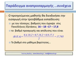 Παράδειγμα αναπροσαρμογής …συνέχεια 
 Ο προηγούμενος μαθητής θα διεκδικήσει την 
εισαγωγή στην τριτοβάθμια εκπαίδευση: 
 με του τέσσερις βαθμούς που έγραψε στις 
Πανελλήνιες Εξετάσεις 16 – 18 –17 – 17,8 
 το βαθμό προαγωγής και απόλυσης που είναι 
0,4.18,2+0,7.18,2+0,9.17,1 
(Β.Π.Α)= = 17,705 
2 
 Το βαθμό στο μάθημα βαρύτητας… 
Τσούνης Βασίλης - www.btsounis.gr - mail@btsounis.gr 
