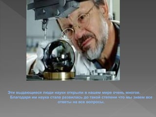 Эти выдающиеся люди науки открыли в нашем мире очень многое. 
Благодаря им наука стала развилась до такой степени что мы знаем все 
ответы на все вопросы. 
 