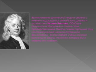 Возникновение физической теории связано с 
именем выдающегося английского физика и 
математика Исаака Ньютона. Обобщив 
результаты наблюдений и опытов своих 
предшественников, Ньютон создал огромный труд 
« Математические начала натуральной 
философии» . В этой работе учёный изложил 
важнейшие законы механики, которые были 
названы его именем. 
 