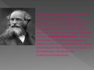 Исследования электромагнитных 
явлений коренным образом 
изменило научную картину мира. 
Оказалось, что у нас окружают 
физические тела и поля. Общую 
теорию электромагнитных явлений 
создал Джеймс Максвелл. Теория 
Максквела обЪяснила природу 
света и помогла разработке новых 
технических приборов и устройств, 
основанных на явлениях 
электромагнетизма. 
 