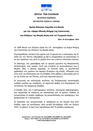 ΒΟΥΛΗ ΤΩΝ ΕΛΛΗΝΩΝ 
ΦΙΛΙΠΠΟΣ ΣΑΧΙΝΙΔΗΣ 
ΒΟΥΛΕΥΤΗΣ ΠΑΣΟΚ Ν. ΛΑΡΙΣΑΣ 
Ομιλία Φίλιππου Σαχινίδη στη Βουλή 
για την «Ημέρα Εθνικής Μνήμης της Γενοκτονίας 
των Ελλήνων της Μικράς Ασίας από τον Τουρκικό Ζυγό» 
Δευκαλίωνος 1 ,412 22 Λάρισα Τηλ. 2410-530848, 2410-252808 Fax 2410-252810 
Σέκερη 1, 106 71 Αθήνα Τηλ. 210-3675814, 210-3392360 Fax 210-3675613 
e-mail philippos@sachinidis.gr 
Τρίτη 16 Σεπτεμβρίου 2014 
Το 1998 Βουλή των Ελλήνων όρισε την 14η Σεπτεμβρίου ως Ημέρα Μνήμης 
της Γενοκτονίας των Ελλήνων της Μικράς Ασίας. 
Συμπληρώθηκαν ενενήντα δυο χρόνια από τη χρονιά που ο ελληνισμός της Μ. 
Ασίας και του Πόντου εκδιώχθηκε με βία ή υποχρεώθηκε να εγκαταλείψει τη 
γη των προγόνων του, μετά τη μεγάλη ήττα που υπέστη ο ελληνικός στρατός. 
Το διάστημα, που μεσολάβησε από τα τραγικά γεγονότα της Μικρασιατικής 
Καταστροφής, είναι μεγάλο. Αυτό μας επιτρέπει να αναγνωρίσουμε πως η 
Μεγάλη Ιδέα, ο εθνικός διχασμός, τα πολιτικά λάθη, οι γεωπολιτικοί 
σχεδιασμοί των μεγάλων και ισχυρών δυνάμεων της εποχής οδήγησαν στην 
ήττα αυτή του Ελληνισμού και της Ελλάδας. Έτσι χάθηκε ο ελληνισμός από τη 
γη της Ιωνίας και του Πόντου, μετά από παρουσία αιώνων. 
Οι κοινωνικές και οικονομικές συνέπειες της Μικρασιατικής καταστροφής 
υπήρξαν μεγάλες και επηρέασαν, σε σημαντικό βαθμό, στη διαμόρφωση της 
ταυτότητας της σύγχρονης Ελλάδας. 
Η Ελλάδα τότε, των 5 εκατομμυρίων κατοίκων, οικονομικά καθυστερημένη, 
που συμμετείχε σε πολέμους για περισσότερα από 10 χρόνια, κλήθηκε να 
αντιμετωπίσει το μεγάλο πρόβλημα της αποκατάστασης των προσφύγων, που 
ξεπερνούσαν το 1 εκατομμύριο. 
Οι δυσκολίες που αντιμετώπισαν οι πρόσφυγες με την έλευσή τους στην 
Ελλάδα, είχαν ως αποτέλεσμα, μόνο μεταξύ Σεπτεμβρίου 1922 και Ιουλίου 
1923, να χάσουν τη ζωή τους περισσότεροι από 70 χιλιάδες πρόσφυγες. 
 