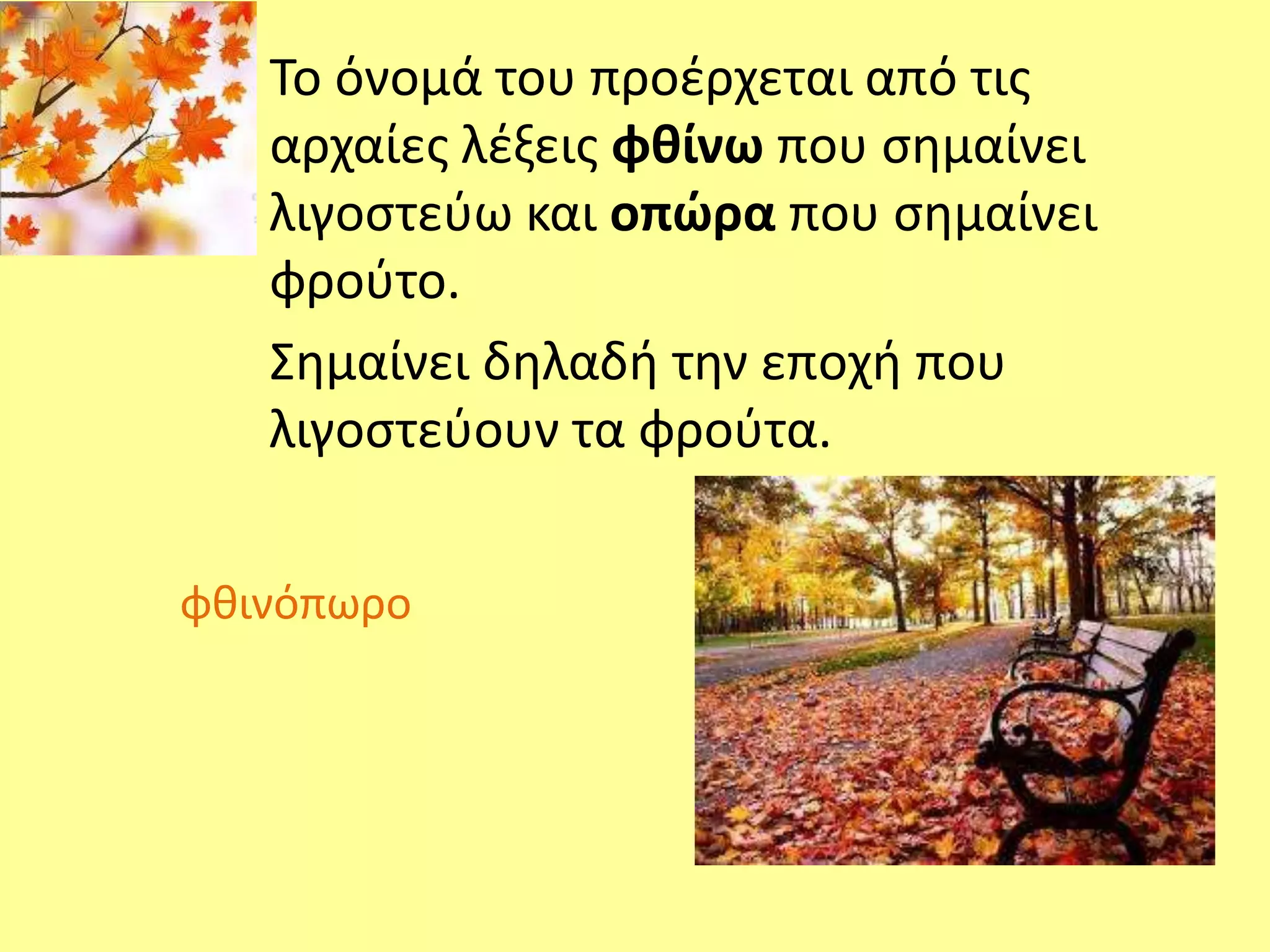 Το όνομά του προέρχεται από τις 
αρχαίες λέξεις φθίνω που σημαίνει 
λιγοστεύω και οπώρα που σημαίνει 
φρούτο. 
Σημαίνει δηλαδή την εποχή που 
λιγοστεύουν τα φρούτα. 
φθινόπωρο 
 