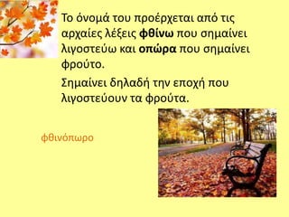 Το όνομά του προέρχεται από τις 
αρχαίες λέξεις φθίνω που σημαίνει 
λιγοστεύω και οπώρα που σημαίνει 
φρούτο. 
Σημαίνει δηλαδή την εποχή που 
λιγοστεύουν τα φρούτα. 
φθινόπωρο 
 