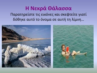 Η Νεκρά Θάλασσα 
Παρατηρείστε τις εικόνες και σκεφτείτε γιατί 
δόθηκε αυτό το όνομα σε αυτή τη λίμνη… 
 