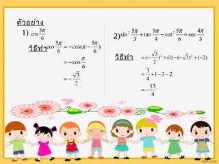 ตัวอย่าง 
1) 
cos 5p 
6 
cos 5p = - cos( p - 5 
p 
วิธีทำา ) 
6 
6 
= -cosp 
6 
= - 3 
2 
sin2 5p + tan 9 
p - cot 2 5 
p + sec 4 
p 
2) 3 
4 
6 
3 
วิธีทำา = (- 3 2 + - - 2 + - 
) (1) ( 3) ( 2) 
2 
= + - - 
1 3 2 
13 
4 
3 
4 
= - 
 