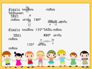 5p 
ตัวอย่าง จงเปลี่ยน เรเดียน 
ให้เป็นองศา 12 
p 
วิธีทำา 
เรเดียน เท่ากับ 180º 
5p ° ´ = 75° 
180 5p 
p 
เรเดียน เท่ากับ 
12 
12 
ตัวอย่าง จงเปลี่ยน 135º ให้เป็น เรเดียน 
วิธีทำา 180º เท่ากับ 
เรเดียน 
p ´ = p 
135 3 
135º เท่ากับ 
เรเดียน 
p 
4 
180 
 
