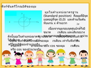 2) ฟังก์ชันตรีโกณมิติของมุม 
มุมในตำาแหน่งมาตรฐาน 
(Standard position) คือมุมที่มีจุด 
ยอดอยู่ที่จุด (0,0) และด้านเริ่มต้น 
ทับแกน x ด้านบวก 
2p 
2p 
เนื่องจากมุมรอบจุดศูนย์กลางมี 
ขนาด เรเดียน และเส้นรอบวง 
ของวงกลมหนึ่งหน่วยยาว หน่วย 
ดังนนั้มุมในตำาแหน่งมาตรq ฐานขนาด เรเดียน q 
จึงรองรับส่วน 
โค้งที่ยาว หน่วย 
นั่นคือ ฟังกช์ันตรีโกณq มิติของมุม เรเดียน เท่ากับฟังก์ชัq 
น 
ตรีโกณมิติของจำานวนจริง 
หรือ cosq อาจจะหมาq ยถึง cos ของมุม เรเดีq 
ยน 
หรือ cos ของจำานวนจริง 
 