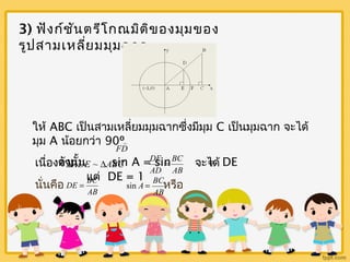 3) ฟังก์ชันตรีโกณมิติของมุมของ 
รูปสามเหลี่ยมมุมฉาก 
ให้ ABC เป็นสามเหลี่ยมมุมฉากซึ่งมีมุม C เป็นมุมฉาก จะได้ 
มุม A น้อยกว่า 90º 
 
FD 
DE = 
ดังนั้น sin A = sin = DE 
เนื่องจาก จะได้ 
DADE ~ DABC AB 
แต่ DE = 1 
BC 
AD 
DE = BC 
sin A = BC 
นั่นคือ หรือ AB 
AB 
 