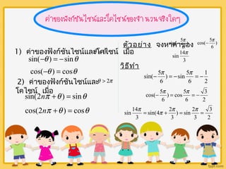 1) ค่าของฟังก์ชันไซน์และqโ<ค0ไซน์ เมื่อ 
sin(-q ) = -sinq 
cos(-q ) = cosq 
2) ค่าของฟังก์ชันไซน์และ 
โคไซน์ เมื่อ 
q > 2p 
sin(2np +q ) = sinq 
cos(2np +q ) = cosq 
cos(- 5p 
sin(- 5p ) 
ตัวอย่าง จงหาค่าของ ) 
6 
6 
sin 14p 
3 
วิธีทำา 
1 
2 
sin(- 5p = - p = - 
) sin 5 
6 
6 
3 
2 
cos(- 5p = p = - 
) cos 5 
6 
6 
3 
2 
sin 14p = p + p = p = 
) sin 2 
3 
3 
sin(4 2 
3 
 