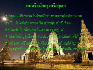 ดนตรีสมัยกรุงศรีอยุธยา 
• กฏมณเฑียรบาล ในรัชสมัยของพระบรมไตรโลกนารถ 
ว่า “…ห้ามขับร้องเพลงเรือ เป่าขลุ่ย เป่าปี่ สีซอ 
ดีดกระจับปี่ ตีโทนทับ ในเขตพระราชฐาน” 
• ดนตรีเจริญรุ่งเรืองเพราะประชาชนนิยมเล่นดนตรีกันมาก 
• เครื่องดนตรีในสมัยกรุงศรีอยุธยา ส่วนใหญ่ได้รับมาจาก 
กรุงสุโขทัย แต่พัฒนาคิดค้นเรื่องดนตรีเพิ่มเติม เช่น จะเข้ 
 