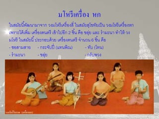 มโหรีเครื่อง หก 
ในสมัยนีพั้ฒนามาจาก วงมโหรีเครื่องสี่ ในสมัยสุโขทัยเป็น วงมโหรีเครื่องหก 
เพราะได้เพิ่ม เครื่องดนตรี เข้าไปอีก 2 ชิน้ คือ ขลุ่ย และ รามะนา ทาให้ วง 
มโหรี ในสมัยนี้ประกอบด้วย เครื่องดนตรี จานวน 6 ชิน้ คือ 
- ซอสามสาย - กระจับปี่ (แทนพิณ) - ทับ (โทน) 
- รามะนา - ขลุ่ย - กรับพวง 
 