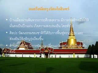 ดนตรีสมัยกรุงรัตนโกสินทร์ 
• บ้านเมืองผ่านพ้นจากภาวะศึกสงคราม มีการก่อสร้างเมืองให้ 
มนั่คงเป็นปึกแผ่น เกิดความสงบร่มเย็น โดยทวั่ไป 
• ศิลปะ วัฒนธรรมของชาติก็ได้รับการฟื้นฟูทะนุบารุง และ 
ส่งเสริมให้เจริญรุ่งเรืองขึน้ 
• ด้านดนตรีไทย มีการพัฒนาเปลี่ยนแปลงเจริญขึน้เป็นลาดับ 
ดังนี้ 
 