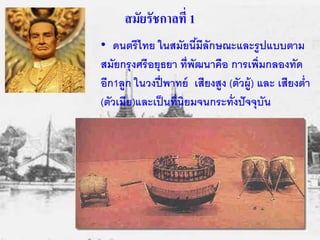 สมัยรัชกาลที่ 1 
• ดนตรีไทย ในสมัยนี้มีลักษณะและรูปแบบตาม 
สมัยกรุงศรีอยุธยา ที่พัฒนาคือ การเพิ่มกลองทัด 
อีก1ลูก ในวงปี่พาทย์ เสียงสูง (ตัวผู้) และ เสียงต่า 
(ตัวเมีย)และเป็นที่นิยมจนกระทั่งปัจจุบัน 
 