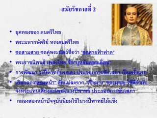 สมัยรัชกาลที่ 2 
• ยุคทองของ ดนตรีไทย 
• พระมหากษัตริย์ ทรงดนตรีไทย 
• ซอสามสาย ซอคู่พระหัตถ์ชื่อว่า "ซอสายฟ้าฟาด" 
• พระราชนิพนธ์ เพลงไทย ชื่อ"บุหลันลอยเลื่อน" 
• การพัฒนา วงปี่พาทย์บรรเลง ประกอบการขับเสภา เป็นครั้งแรก 
• เกิดกลอง"สองหน้า" ดัดแปลงจาก "เปิงมาง" ของมอญ ใช้ตีกากับ 
จังหวะแทนเสียงตะโพนในวงปี่พาทย์ ประกอบการขับเสภา 
• กลองสองหน้าปัจจุบันนิยมใช้ในวงปี่พาทย์ไม้แข็ง 
 