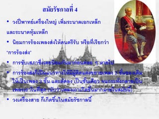 สมัยรัชกาลที่ 4 
• วงปี่พาทย์เครื่องใหญ่ เพิ่มระนาดเอกเหล็ก 
และระนาดท้มุเหล็ก 
• นิยมการร้องเพลงส่งให้ดนตรีรับ หรือท่เีรียกว่า 
“การร้องส่ง” 
• การขับเสภาซ่งึเคยนิยมกันมาก่อนค่อย ๆ หายไป 
• การร้องส่งก็เป็นแนวทางให้มีผู้คิดแต่งขยายเพลง 2 ชั้นของเดิม 
ให้เป็นเพลง 3 ชั้น และตัดลง เป็นชั้นเดียว จนกระทั่งกลายเป็น 
เพลงเถาในที่สุด (นับว่าเพลงเถาเกิดขึน้มากมายในสมัยนี้) 
• วงเครื่องสาย ก็เกิดขนึ้ในสมัยรัชกาลนี้ 
 