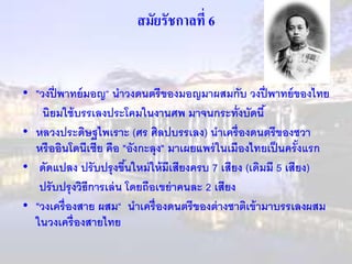 สมัยรัชกาลที่ 6 
• "วงปี่พาทย์มอญ“ นาวงดนตรีของมอญมาผสมกับ วงปี่พาทย์ของไทย 
นิยมใช้บรรเลงประโคมในงานศพ มาจนกระทั่งบัดนี้ 
• หลวงประดิษฐไพเราะ (ศร ศิลปบรรเลง) นาเครื่องดนตรีของชวา 
หรืออินโดนีเซีย คือ "อังกะลุง" มาเผยแพร่ในเมืองไทยเป็นครั้งแรก 
• ดัดแปลง ปรับปรุงขนึ้ใหม่ให้มีเสียงครบ 7 เสียง (เดิมมี 5 เสียง) 
ปรับปรุงวิธีการเล่น โดยถือเขย่าคนละ 2 เสียง 
• "วงเครื่องสาย ผสม“ นาเครื่องดนตรีของต่างชาติเข้ามาบรรเลงผสม 
ในวงเครื่องสายไทย 
 