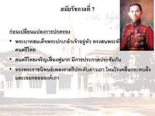 สมัยรัชกาลที่ 7 
ก่อนเปลี่ยนแปลงการปกครอง 
• พระบาทสมเด็จพระปกเกล้าเจ้าอยู่หัว ทรงสนพระทัยทางด้าน 
ดนตรีไทย 
• ดนตรีไทยเจริญเฟื่องฟูมาก มีการประกวดประชันกัน 
• ทรงพระราชนิพนธ์เพลงราตรีประดับดาวเถา โหมโรงคลื่นกระทบฝั่ง 
และเขมรลออองค์เถา 
 