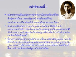 สมัยรัชกาลที่ 8 
• สมัยหลังการเปลี่ยนแปลงการปกครอง “เป็นระยะที่ดนตรีไทย 
เข้าสู่สภาวะมืดมน เพราะรัฐบาลไม่ส่งเสริมดนตรีไทย 
และยังพยายามให้คนไทยหันไปเล่นดนตรีสากลแบบตะวันตก” 
• เห็นว่าดนตรีไทยไม่เหมาะสมกับชาติที่กาลังพัฒนาให้ทัดเทียมกับ 
อารยประเทศ จึงมีการห้ามโดยเคร่งครัด แต่ยังอนุญาตให้บรรเลงในงานพิธี 
หรือในบางประเพณี แต่จะต้องไปขออนุญาตที่กรมศิลปากรหรืออาเภอก่อน 
และต้องมีบัตรนักดนตรี 
• ที่ทางราชการออกให้ บางคนถึงกับขายเครื่องดนตรีอันวิจิตรงดงาม เพราะถึง 
เก็บไว้ก็เปล่าประโยชน์ เครื่องดนตรีอันงดงามวิจิตร หลายชิน้ที่ถูกขายไปใน 
รูปแบบของเก่า หรือขายต่อให้ต่างประเทศไปอย่างน่าเสียดายโชคดีที่ยุดนี้ 
สัน้มาก มีการเปลี่ยนแปลงรัฐบาลกันบ่อยในที่สุด 
 