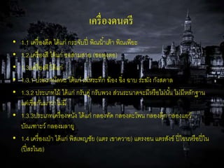 เครื่องดนตรี 
• 1.1 เครื่องดีด ได้แก่ กระจับปี่ พิณน้า้เต้า พิณเพียะ 
• 1.2 เครื่องสี ได้แก่ ซอสามสาย (ซอพุงตอ) 
• 1.3 เครื่องตี ได้แก่ 
• 1.3.1 ประเภทโลหะ ได้แก่ มโหระทึก ฆ้อง ฉิ่ง ฉาบ ระฆัง กังสดาล 
• 1.3.2 ประเภทไม้ ได้แก่ กรับคู่ กรับพวง ส่วนระนาดจะมีหรือไม่นัน้ ไม่มีหลักฐาน 
แต่เชื่อกันมาว่าไม่มี 
• 1.3.3ประเภทเครื่องหนัง ได้แก่ กลองทัด กลองตะโพน กลองตุ๊ก กลองแอว์ 
บัณเฑาะว์ กลองมลายู 
• 1.4 เครื่องเป่า ได้แก่ พิสเพญชัย (แตร เขาควาย) แตรงอน แตรสังข์ ปี่ไฉนหรือปี่ใน 
(ปี่สรไนย) 
 