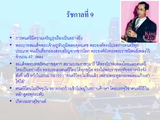 รัชกาลที่ 9 
• การดนตรีมีความเจริญรุ่งเรืองเป็นอย่างยิ่ง 
• พระบาทสมเด็จพระเจ้าอยู่หัวภูมิพลอดุลยเดช พระองค์ทรงโปรดการดนตรีทุก 
ประเภท จนเป็นที่ยกย่องสรรเสริญจากชาวโลก พระองค์ยังทรงพระราชนิพนธ์เพลงไว้ 
จานวน 47 เพลง 
• สมเด็จพระเทพรัตนราชสุดาฯ สยามบรมราชกุมารี ได้ทรงโปรดเพลงไทยและดนตรี 
ไทยเป็นอย่างยิ่ง ทรงบรรเลงดนตรีไทยได้ทุกชนิด ทรงใฝ่พระราชหฤทัยอย่างจริงจัง 
ดังที่ เสรี หวังในธรรม กล่าวว่า “ดนตรีไทยไม่สิน้แล้ว เพราะพระทูลกระหม่อมแก้วเอา 
ใจใส่” 
• ดนตรีไทยในปัจจุบัน ขยายวงกว้างเข้าไปอยู่ในสถานศึกษา โดยบรรจุวิชาดนตรีไว้ใน 
หลักสูตรทุกระดับ 
• เกิดวงมหาดุริยางค์ 
